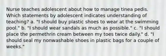 Nurse teaches adolescent about how to manage tinea pedis. Which statements by adolescent indicates understanding of teaching? a. "I should buy plastic shoes to wear at the swimming pool." b. "I should wear sandals as much as possible." c. "I should place the permethrin cream between my toes twice daily." d. "I should seal my nonwashable shoes in plastic bags for a couple of weeks."