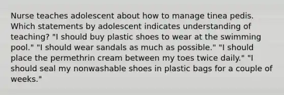 Nurse teaches adolescent about how to manage tinea pedis. Which statements by adolescent indicates understanding of teaching? "I should buy plastic shoes to wear at the swimming pool." "I should wear sandals as much as possible." "I should place the permethrin cream between my toes twice daily." "I should seal my nonwashable shoes in plastic bags for a couple of weeks."