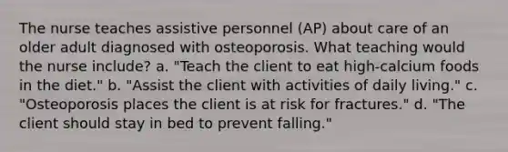 The nurse teaches assistive personnel (AP) about care of an older adult diagnosed with osteoporosis. What teaching would the nurse include? a. "Teach the client to eat high-calcium foods in the diet." b. "Assist the client with activities of daily living." c. "Osteoporosis places the client is at risk for fractures." d. "The client should stay in bed to prevent falling."