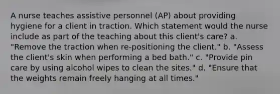 A nurse teaches assistive personnel (AP) about providing hygiene for a client in traction. Which statement would the nurse include as part of the teaching about this client's care? a. "Remove the traction when re-positioning the client." b. "Assess the client's skin when performing a bed bath." c. "Provide pin care by using alcohol wipes to clean the sites." d. "Ensure that the weights remain freely hanging at all times."