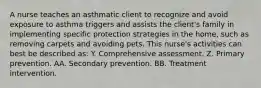 A nurse teaches an asthmatic client to recognize and avoid exposure to asthma triggers and assists the client's family in implementing specific protection strategies in the home, such as removing carpets and avoiding pets. This nurse's activities can best be described as: Y. Comprehensive assessment. Z. Primary prevention. AA. Secondary prevention. BB. Treatment intervention.