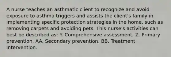 A nurse teaches an asthmatic client to recognize and avoid exposure to asthma triggers and assists the client's family in implementing specific protection strategies in the home, such as removing carpets and avoiding pets. This nurse's activities can best be described as: Y. Comprehensive assessment. Z. Primary prevention. AA. Secondary prevention. BB. Treatment intervention.