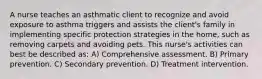 A nurse teaches an asthmatic client to recognize and avoid exposure to asthma triggers and assists the client's family in implementing specific protection strategies in the home, such as removing carpets and avoiding pets. This nurse's activities can best be described as: A) Comprehensive assessment. B) Primary prevention. C) Secondary prevention. D) Treatment intervention.