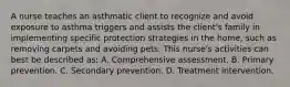 A nurse teaches an asthmatic client to recognize and avoid exposure to asthma triggers and assists the client's family in implementing specific protection strategies in the home, such as removing carpets and avoiding pets. This nurse's activities can best be described as: A. Comprehensive assessment. B. Primary prevention. C. Secondary prevention. D. Treatment intervention.