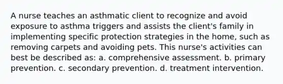 A nurse teaches an asthmatic client to recognize and avoid exposure to asthma triggers and assists the client's family in implementing specific protection strategies in the home, such as removing carpets and avoiding pets. This nurse's activities can best be described as: a. comprehensive assessment. b. primary prevention. c. secondary prevention. d. treatment intervention.