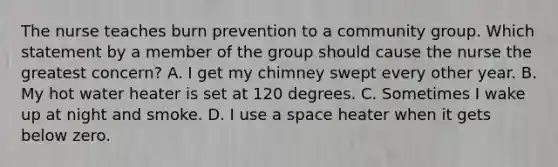 The nurse teaches burn prevention to a community group. Which statement by a member of the group should cause the nurse the greatest concern? A. I get my chimney swept every other year. B. My hot water heater is set at 120 degrees. C. Sometimes I wake up at night and smoke. D. I use a space heater when it gets below zero.