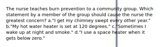 The nurse teaches burn prevention to a community group. Which statement by a member of the group should cause the nurse the greatest concern? a."I get my chimney swept every other year." b."My hot water heater is set at 120 degrees." c."Sometimes I wake up at night and smoke." d."I use a space heater when it gets below zero."