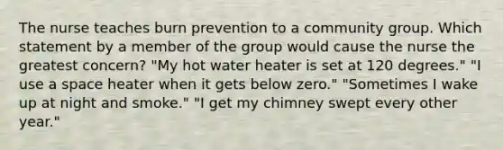 The nurse teaches burn prevention to a community group. Which statement by a member of the group would cause the nurse the greatest concern? "My hot water heater is set at 120 degrees." "I use a space heater when it gets below zero." "Sometimes I wake up at night and smoke." "I get my chimney swept every other year."