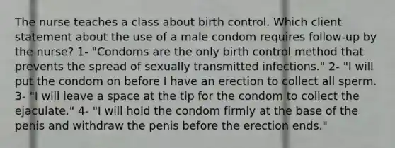 The nurse teaches a class about birth control. Which client statement about the use of a male condom requires follow-up by the nurse? 1- "Condoms are the only birth control method that prevents the spread of sexually transmitted infections." 2- "I will put the condom on before I have an erection to collect all sperm. 3- "I will leave a space at the tip for the condom to collect the ejaculate." 4- "I will hold the condom firmly at the base of the penis and withdraw the penis before the erection ends."