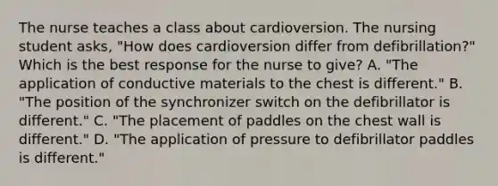 The nurse teaches a class about cardioversion. The nursing student asks, "How does cardioversion differ from defibrillation?" Which is the best response for the nurse to give? A. "The application of conductive materials to the chest is different." B. "The position of the synchronizer switch on the defibrillator is different." C. "The placement of paddles on the chest wall is different." D. "The application of pressure to defibrillator paddles is different."