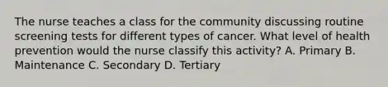 The nurse teaches a class for the community discussing routine screening tests for different types of cancer. What level of health prevention would the nurse classify this activity? A. Primary B. Maintenance C. Secondary D. Tertiary