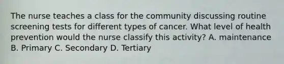 The nurse teaches a class for the community discussing routine screening tests for different types of cancer. What level of health prevention would the nurse classify this activity? A. maintenance B. Primary C. Secondary D. Tertiary