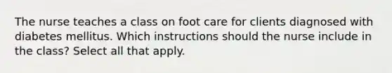 The nurse teaches a class on foot care for clients diagnosed with diabetes mellitus. Which instructions should the nurse include in the class? Select all that apply.