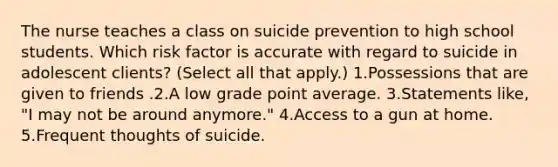 The nurse teaches a class on suicide prevention to high school students. Which risk factor is accurate with regard to suicide in adolescent clients? (Select all that apply.) 1.Possessions that are given to friends .2.A low grade point average. 3.Statements like, "I may not be around anymore." 4.Access to a gun at home. 5.Frequent thoughts of suicide.