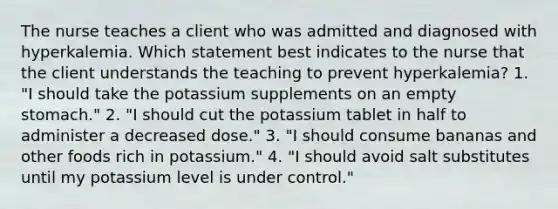 The nurse teaches a client who was admitted and diagnosed with hyperkalemia. Which statement best indicates to the nurse that the client understands the teaching to prevent hyperkalemia? 1. "I should take the potassium supplements on an empty stomach." 2. "I should cut the potassium tablet in half to administer a decreased dose." 3. "I should consume bananas and other foods rich in potassium." 4. "I should avoid salt substitutes until my potassium level is under control."