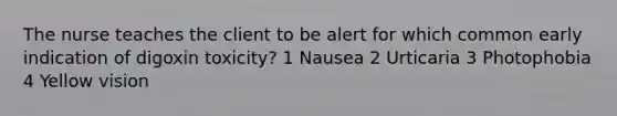 The nurse teaches the client to be alert for which common early indication of digoxin toxicity? 1 Nausea 2 Urticaria 3 Photophobia 4 Yellow vision