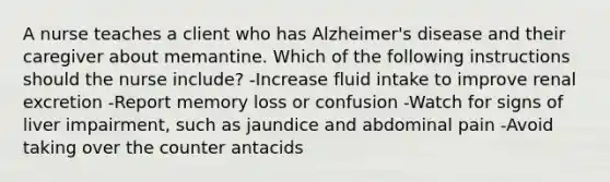 A nurse teaches a client who has Alzheimer's disease and their caregiver about memantine. Which of the following instructions should the nurse include? -Increase fluid intake to improve renal excretion -Report memory loss or confusion -Watch for signs of liver impairment, such as jaundice and abdominal pain -Avoid taking over the counter antacids