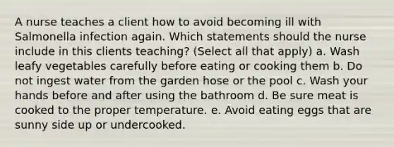 A nurse teaches a client how to avoid becoming ill with Salmonella infection again. Which statements should the nurse include in this clients teaching? (Select all that apply) a. Wash leafy vegetables carefully before eating or cooking them b. Do not ingest water from the garden hose or the pool c. Wash your hands before and after using the bathroom d. Be sure meat is cooked to the proper temperature. e. Avoid eating eggs that are sunny side up or undercooked.