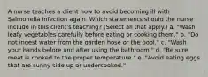 A nurse teaches a client how to avoid becoming ill with Salmonella infection again. Which statements should the nurse include in this client's teaching? (Select all that apply.) a. "Wash leafy vegetables carefully before eating or cooking them." b. "Do not ingest water from the garden hose or the pool." c. "Wash your hands before and after using the bathroom." d. "Be sure meat is cooked to the proper temperature." e. "Avoid eating eggs that are sunny side up or undercooked."