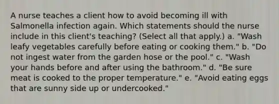 A nurse teaches a client how to avoid becoming ill with Salmonella infection again. Which statements should the nurse include in this client's teaching? (Select all that apply.) a. "Wash leafy vegetables carefully before eating or cooking them." b. "Do not ingest water from the garden hose or the pool." c. "Wash your hands before and after using the bathroom." d. "Be sure meat is cooked to the proper temperature." e. "Avoid eating eggs that are sunny side up or undercooked."