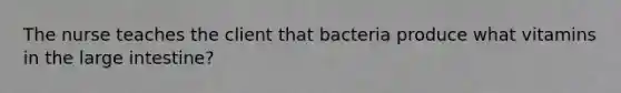 The nurse teaches the client that bacteria produce what vitamins in the large intestine?