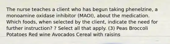 The nurse teaches a client who has begun taking phenelzine, a monoamine oxidase inhibitor (MAOI), about the medication. Which foods, when selected by the client, indicate the need for further instruction? ? Select all that apply. (3) Peas Broccoli Potatoes Red wine Avocados Cereal with raisins