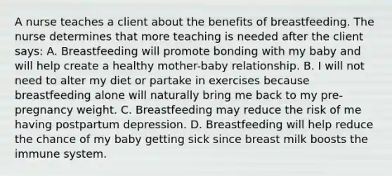 A nurse teaches a client about the benefits of breastfeeding. The nurse determines that more teaching is needed after the client says: A. Breastfeeding will promote bonding with my baby and will help create a healthy mother-baby relationship. B. I will not need to alter my diet or partake in exercises because breastfeeding alone will naturally bring me back to my pre-pregnancy weight. C. Breastfeeding may reduce the risk of me having postpartum depression. D. Breastfeeding will help reduce the chance of my baby getting sick since breast milk boosts the immune system.