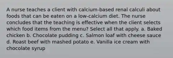 A nurse teaches a client with calcium-based renal calculi about foods that can be eaten on a low-calcium diet. The nurse concludes that the teaching is effective when the client selects which food items from the menu? Select all that apply. a. Baked chicken b. Chocolate pudding c. Salmon loaf with cheese sauce d. Roast beef with mashed potato e. Vanilla ice cream with chocolate syrup