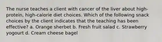 The nurse teaches a client with cancer of the liver about high-protein, high-calorie diet choices. Which of the following snack choices by the client indicates that the teaching has been effective? a. Orange sherbet b. Fresh fruit salad c. Strawberry yogourt d. Cream cheese bagel