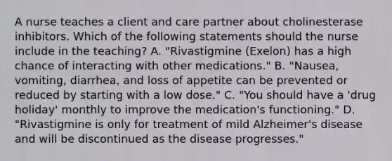 A nurse teaches a client and care partner about cholinesterase inhibitors. Which of the following statements should the nurse include in the teaching? A. "Rivastigmine (Exelon) has a high chance of interacting with other medications." B. "Nausea, vomiting, diarrhea, and loss of appetite can be prevented or reduced by starting with a low dose." C. "You should have a 'drug holiday' monthly to improve the medication's functioning." D. "Rivastigmine is only for treatment of mild Alzheimer's disease and will be discontinued as the disease progresses."