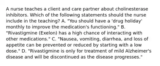 A nurse teaches a client and care partner about cholinesterase inhibitors. Which of the following statements should the nurse include in the teaching? A. "You should have a 'drug holiday' monthly to improve the medication's functioning." B. "Rivastigmine (Exelon) has a high chance of interacting with other medications." C. "Nausea, vomiting, diarrhea, and loss of appetite can be prevented or reduced by starting with a low dose." D. "Rivastigmine is only for treatment of mild Alzheimer's disease and will be discontinued as the disease progresses."