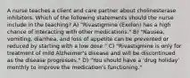 A nurse teaches a client and care partner about cholinesterase inhibitors. Which of the following statements should the nurse include in the teaching? A) "Rivastigmine (Exelon) has a high chance of interacting with other medications." B) "Nausea, vomiting, diarrhea, and loss of appetite can be prevented or reduced by starting with a low dose." C) "Rivastigmine is only for treatment of mild Alzheimer's disease and will be discontinued as the disease progresses." D) "You should have a 'drug holiday' monthly to improve the medication's functioning."