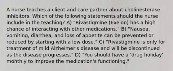 A nurse teaches a client and care partner about cholinesterase inhibitors. Which of the following statements should the nurse include in the teaching? A) "Rivastigmine (Exelon) has a high chance of interacting with other medications." B) "Nausea, vomiting, diarrhea, and loss of appetite can be prevented or reduced by starting with a low dose." C) "Rivastigmine is only for treatment of mild Alzheimer's disease and will be discontinued as the disease progresses." D) "You should have a 'drug holiday' monthly to improve the medication's functioning."