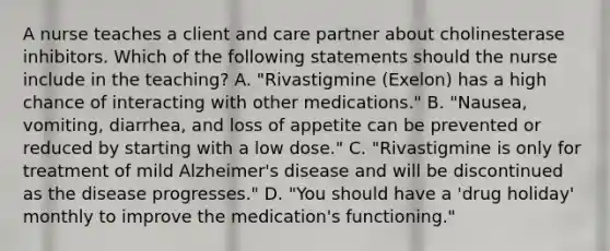 A nurse teaches a client and care partner about cholinesterase inhibitors. Which of the following statements should the nurse include in the teaching? A. "Rivastigmine (Exelon) has a high chance of interacting with other medications." B. "Nausea, vomiting, diarrhea, and loss of appetite can be prevented or reduced by starting with a low dose." C. "Rivastigmine is only for treatment of mild Alzheimer's disease and will be discontinued as the disease progresses." D. "You should have a 'drug holiday' monthly to improve the medication's functioning."