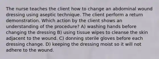 The nurse teaches the client how to change an abdominal wound dressing using aseptic technique. The client perform a return demonstration. Which action by the client shows an understanding of the procedure? A) washing hands before changing the dressing B) using tissue wipes to cleanse the skin adjacent to the wound. C) donning sterile gloves before each dressing change. D) keeping the dressing moist so it will not adhere to the wound.