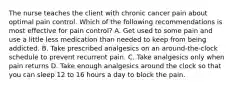 The nurse teaches the client with chronic cancer pain about optimal pain control. Which of the following recommendations is most effective for pain control? A. Get used to some pain and use a little less medication than needed to keep from being addicted. B. Take prescribed analgesics on an around-the-clock schedule to prevent recurrent pain. C. Take analgesics only when pain returns D. Take enough analgesics around the clock so that you can sleep 12 to 16 hours a day to block the pain.