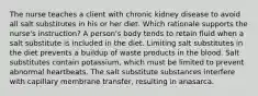 The nurse teaches a client with chronic kidney disease to avoid all salt substitutes in his or her diet. Which rationale supports the nurse's instruction? A person's body tends to retain fluid when a salt substitute is included in the diet. Limiting salt substitutes in the diet prevents a buildup of waste products in the blood. Salt substitutes contain potassium, which must be limited to prevent abnormal heartbeats. The salt substitute substances interfere with capillary membrane transfer, resulting in anasarca.