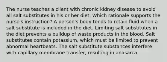 The nurse teaches a client with chronic kidney disease to avoid all salt substitutes in his or her diet. Which rationale supports the nurse's instruction? A person's body tends to retain fluid when a salt substitute is included in the diet. Limiting salt substitutes in the diet prevents a buildup of waste products in the blood. Salt substitutes contain potassium, which must be limited to prevent abnormal heartbeats. The salt substitute substances interfere with capillary membrane transfer, resulting in anasarca.