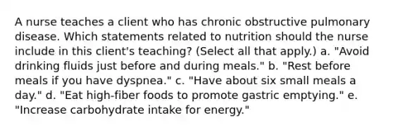 A nurse teaches a client who has chronic obstructive pulmonary disease. Which statements related to nutrition should the nurse include in this client's teaching? (Select all that apply.) a. "Avoid drinking fluids just before and during meals." b. "Rest before meals if you have dyspnea." c. "Have about six small meals a day." d. "Eat high-fiber foods to promote gastric emptying." e. "Increase carbohydrate intake for energy."