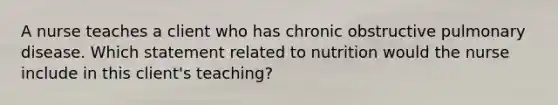 A nurse teaches a client who has chronic obstructive pulmonary disease. Which statement related to nutrition would the nurse include in this client's teaching?