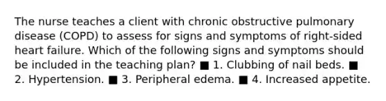 The nurse teaches a client with chronic obstructive pulmonary disease (COPD) to assess for signs and symptoms of right-sided heart failure. Which of the following signs and symptoms should be included in the teaching plan? ■ 1. Clubbing of nail beds. ■ 2. Hypertension. ■ 3. Peripheral edema. ■ 4. Increased appetite.