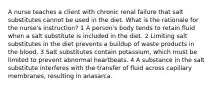 A nurse teaches a client with chronic renal failure that salt substitutes cannot be used in the diet. What is the rationale for the nurse's instruction? 1 A person's body tends to retain fluid when a salt substitute is included in the diet. 2 Limiting salt substitutes in the diet prevents a buildup of waste products in the blood. 3 Salt substitutes contain potassium, which must be limited to prevent abnormal heartbeats. 4 A substance in the salt substitute interferes with the transfer of fluid across capillary membranes, resulting in anasarca.