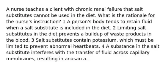 A nurse teaches a client with chronic renal failure that salt substitutes cannot be used in the diet. What is the rationale for the nurse's instruction? 1 A person's body tends to retain fluid when a salt substitute is included in the diet. 2 Limiting salt substitutes in the diet prevents a buildup of waste products in the blood. 3 Salt substitutes contain potassium, which must be limited to prevent abnormal heartbeats. 4 A substance in the salt substitute interferes with the transfer of fluid across capillary membranes, resulting in anasarca.