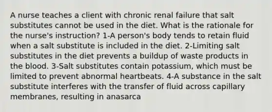 A nurse teaches a client with chronic renal failure that salt substitutes cannot be used in the diet. What is the rationale for the nurse's instruction? 1-A person's body tends to retain fluid when a salt substitute is included in the diet. 2-Limiting salt substitutes in the diet prevents a buildup of waste products in the blood. 3-Salt substitutes contain potassium, which must be limited to prevent abnormal heartbeats. 4-A substance in the salt substitute interferes with the transfer of fluid across capillary membranes, resulting in anasarca