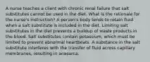 A nurse teaches a client with chronic renal failure that salt substitutes cannot be used in the diet. What is the rationale for the nurse's instruction? A person's body tends to retain fluid when a salt substitute is included in the diet. Limiting salt substitutes in the diet prevents a buildup of waste products in the blood. Salt substitutes contain potassium, which must be limited to prevent abnormal heartbeats. A substance in the salt substitute interferes with the transfer of fluid across capillary membranes, resulting in anasarca.