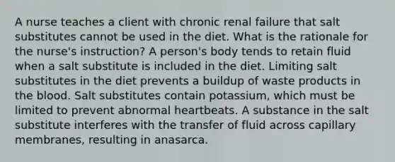 A nurse teaches a client with chronic renal failure that salt substitutes cannot be used in the diet. What is the rationale for the nurse's instruction? A person's body tends to retain fluid when a salt substitute is included in the diet. Limiting salt substitutes in the diet prevents a buildup of waste products in the blood. Salt substitutes contain potassium, which must be limited to prevent abnormal heartbeats. A substance in the salt substitute interferes with the transfer of fluid across capillary membranes, resulting in anasarca.