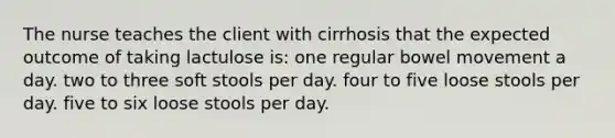 The nurse teaches the client with cirrhosis that the expected outcome of taking lactulose is: one regular bowel movement a day. two to three soft stools per day. four to five loose stools per day. five to six loose stools per day.