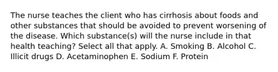 The nurse teaches the client who has cirrhosis about foods and other substances that should be avoided to prevent worsening of the disease. Which substance(s) will the nurse include in that health teaching? Select all that apply. A. Smoking B. Alcohol C. Illicit drugs D. Acetaminophen E. Sodium F. Protein