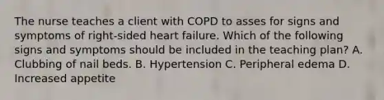 The nurse teaches a client with COPD to asses for signs and symptoms of right-sided heart failure. Which of the following signs and symptoms should be included in the teaching plan? A. Clubbing of nail beds. B. Hypertension C. Peripheral edema D. Increased appetite