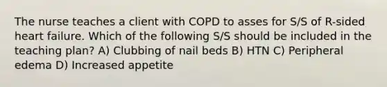 The nurse teaches a client with COPD to asses for S/S of R-sided heart failure. Which of the following S/S should be included in the teaching plan? A) Clubbing of nail beds B) HTN C) Peripheral edema D) Increased appetite